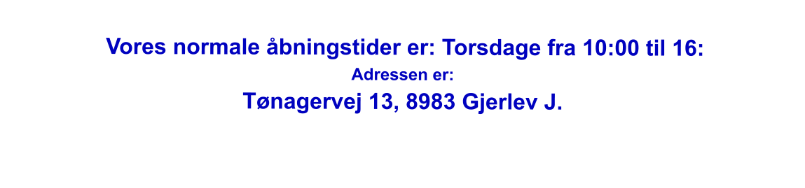 Vores normale åbningstider er: Torsdage fra 10:00 til 16: Adressen er: Tønagervej 13, 8983 Gjerlev J.